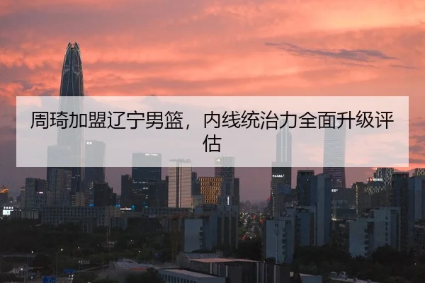 周琦加盟辽宁男篮，内线统治力全面升级评估