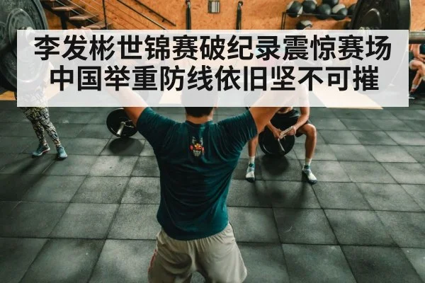李发彬世锦赛破纪录震惊赛场中国举重防线依旧坚不可摧